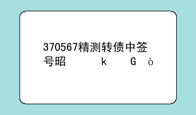 370567精测转债中签号是多少？