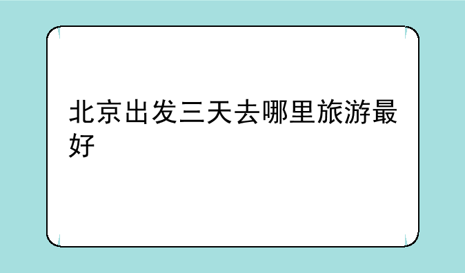 北京出发三天去哪里旅游最好