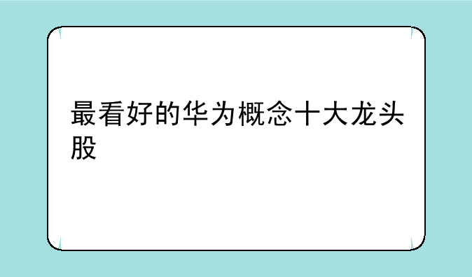 最看好的华为概念十大龙头股