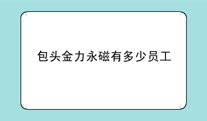 包头金力永磁有多少员工