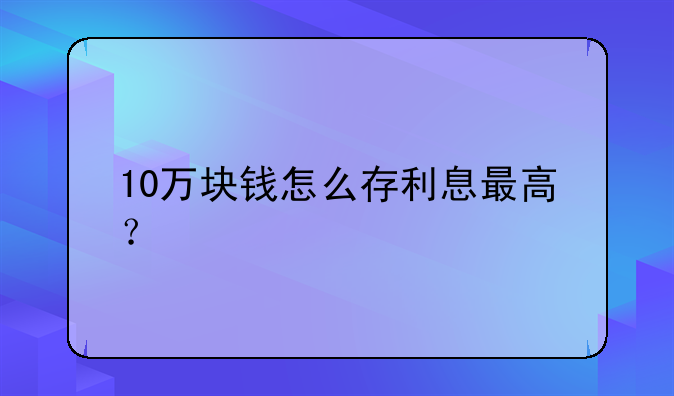 10万块钱怎么存利息最高？