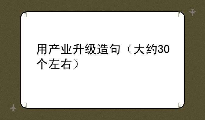 用产业升级造句（大约30个左右）