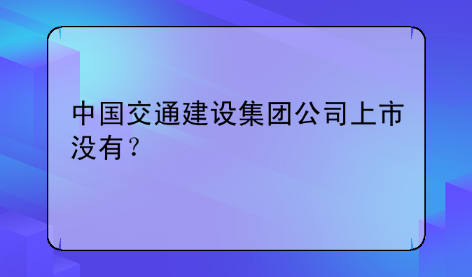 中国交通建设集团公司上市没有？