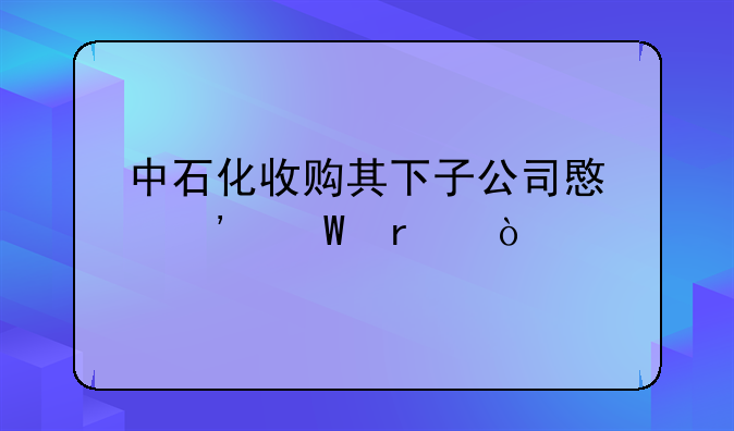 中石化收购其下子公司意义何在？