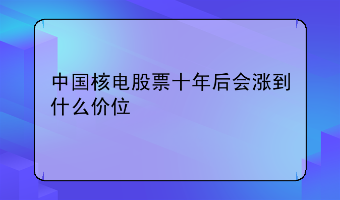 中国核电股票十年后会涨到什么价位