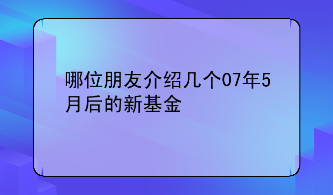 哪位朋友介绍几个07年5月后的新基金