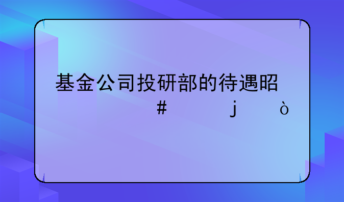 基金公司投研部的待遇是什么样的？