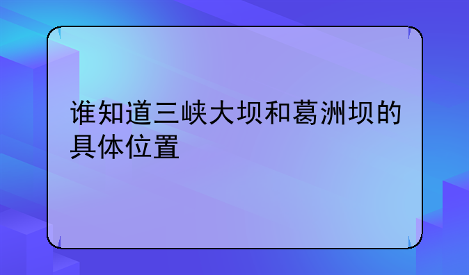 谁知道三峡大坝和葛洲坝的具体位置