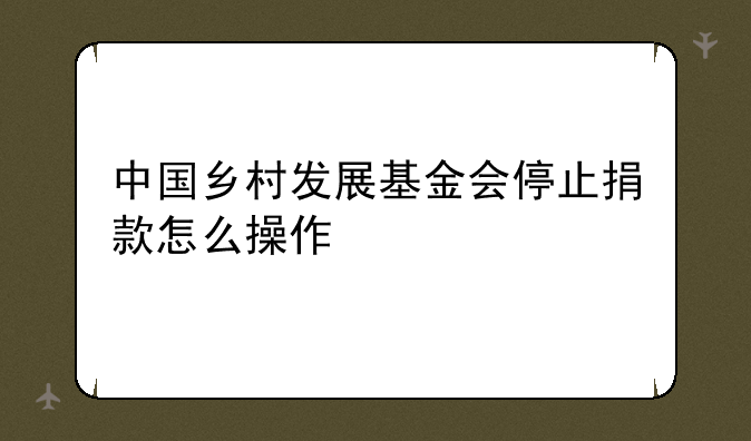 中国乡村发展基金会停止捐款怎么操作