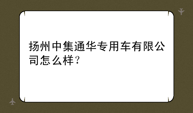 扬州中集通华专用车有限公司怎么样？