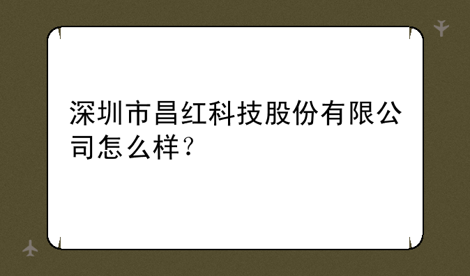 深圳市昌红科技股份有限公司怎么样？