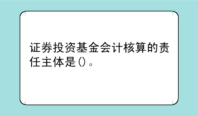 证券投资基金会计核算的责任主体是()。