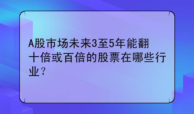 A股市场未来3至5年能翻十倍或百倍的股票在哪些行业？