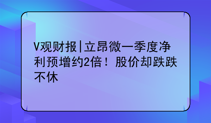 V观财报|立昂微一季度净利预增约2倍！股价却跌跌不休