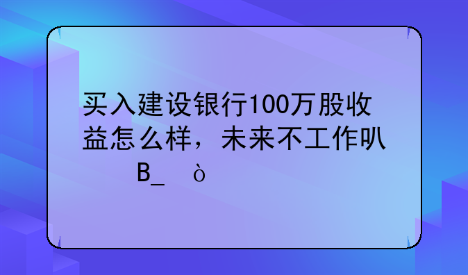 买入建设银行100万股收益怎么样，未来不工作可以吗？