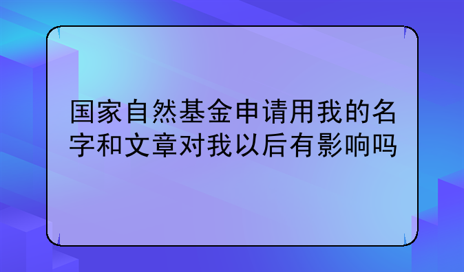 国家自然基金申请用我的名字和文章对我以后有影响吗