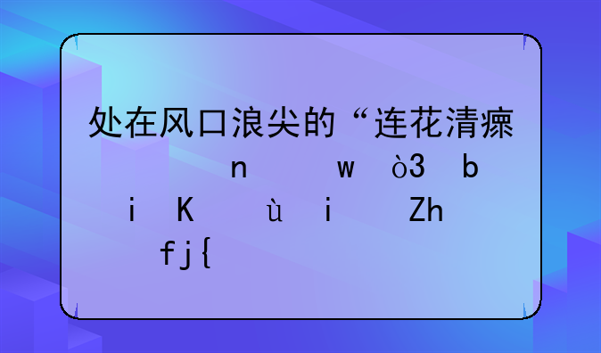 处在风口浪尖的“连花清瘟胶囊”，是机会还是风险？