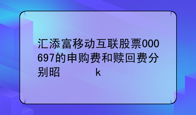 汇添富移动互联股票000697的申购费和赎回费分别是多少