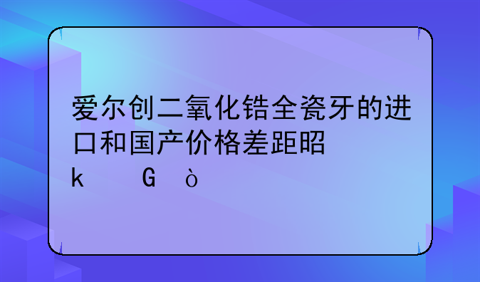 爱尔创二氧化锆全瓷牙的进口和国产价格差距是多少？