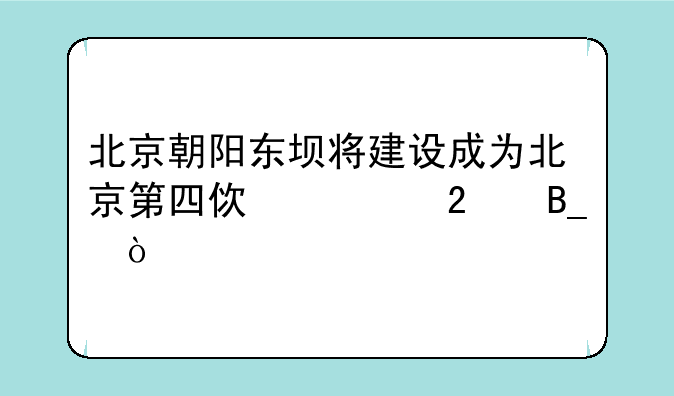 北京朝阳东坝将建设成为北京第四使馆区吗？