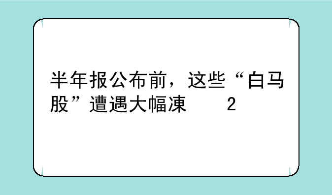 半年报公布前，这些“白马股”遭遇大幅减持