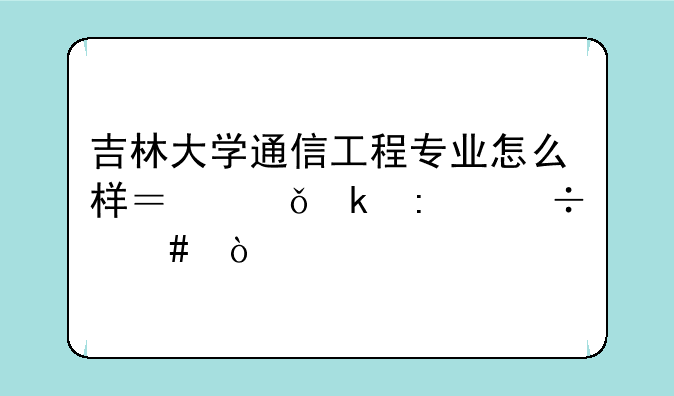 吉林大学通信工程专业怎么样？就业率好么？