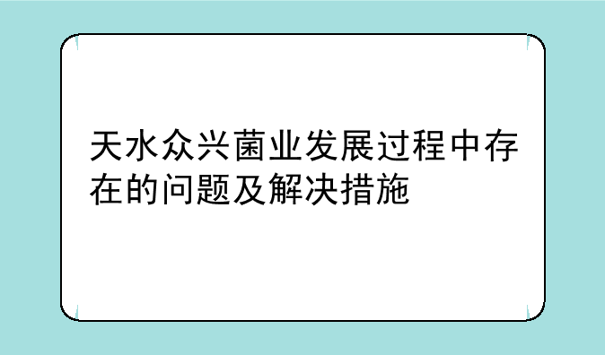 天水众兴菌业发展过程中存在的问题及解决措施