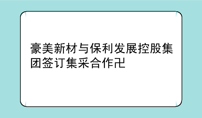 豪美新材与保利发展控股集团签订集采合作协议