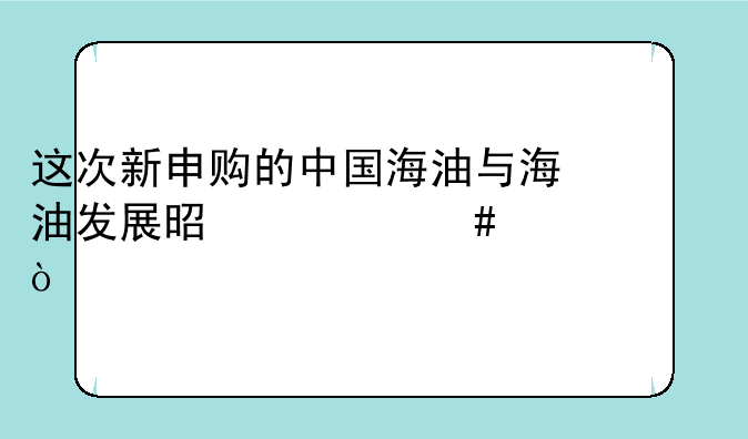 这次新申购的中国海油与海油发展是什么关系？