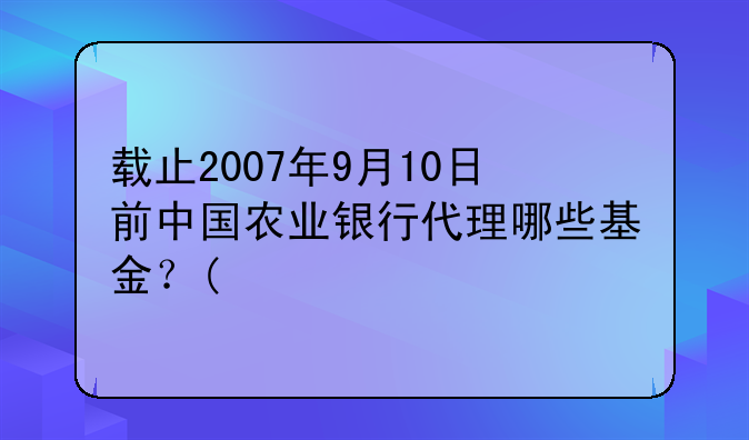 载止2007年9月10日前中国农业银行代理哪些基金？(