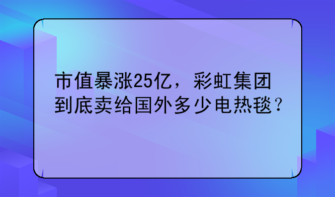 市值暴涨25亿，彩虹集团到底卖给国外多少电热毯？