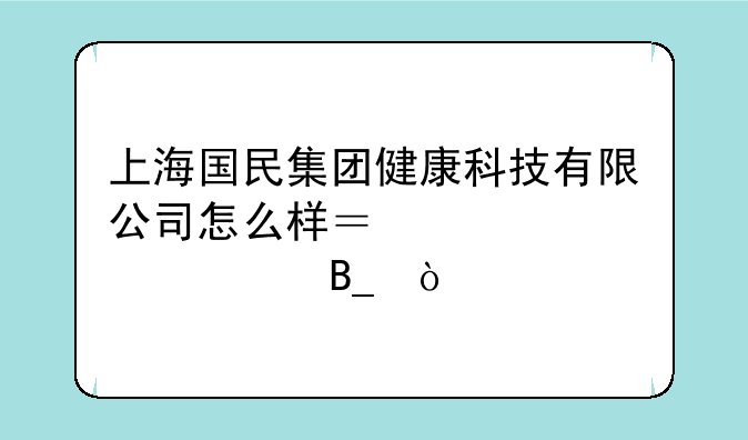 上海国民集团健康科技有限公司怎么样？规模大吗？