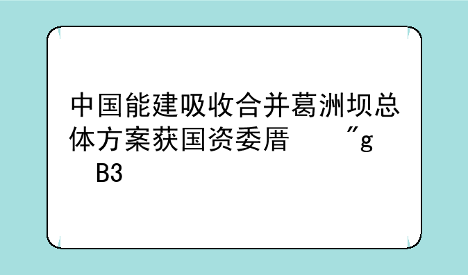 中国能建吸收合并葛洲坝总体方案获国资委原则同意