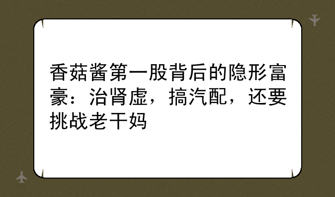 香菇酱第一股背后的隐形富豪：治肾虚，搞汽配，还要挑战老干妈