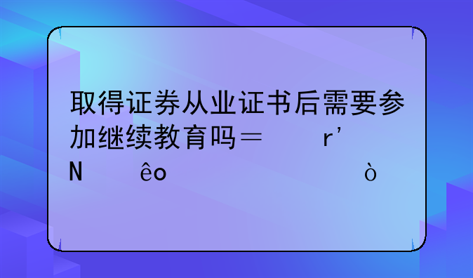 取得证券从业证书后需要参加继续教育吗？有哪些要求？