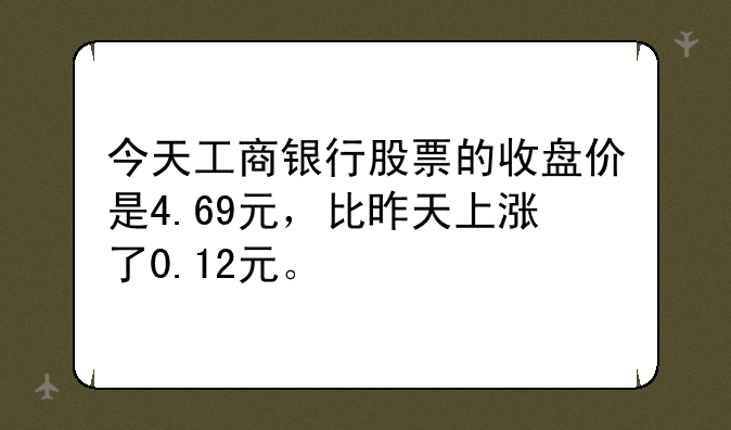 今天工商银行股票的收盘价是4.69元，比昨天上涨了0.12元。