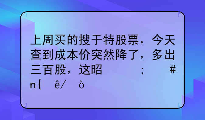 上周买的搜于特股票，今天查到成本价突然降了，多出三百股，这是怎么回事？