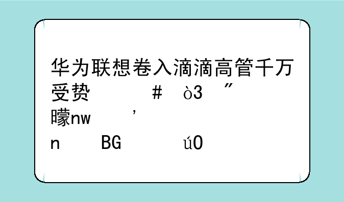 华为联想卷入滴滴高管千万受贿案，判决书曝光浪潮曾向其输送720多万