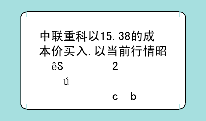 中联重科以15.38的成本价买入.以当前行情是应该持股待涨,还是忍痛割肉?请高人指点!叩谢