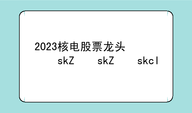 2023核电股票龙头股一览