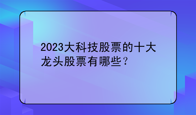 2023大科技股票的十大龙头股票有哪些？