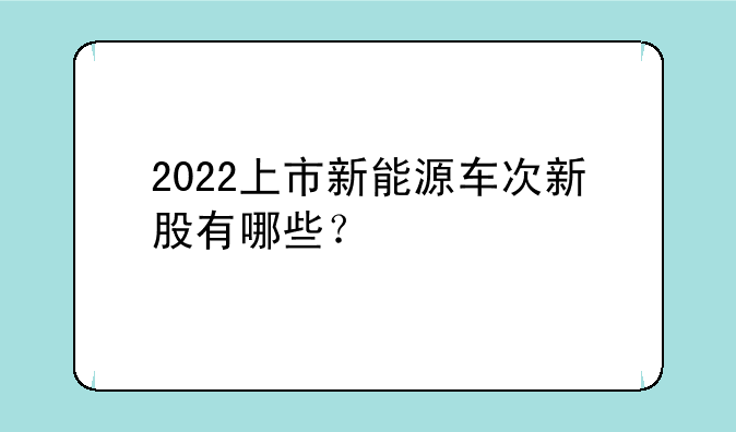 2022上市新能源车次新股有哪些？