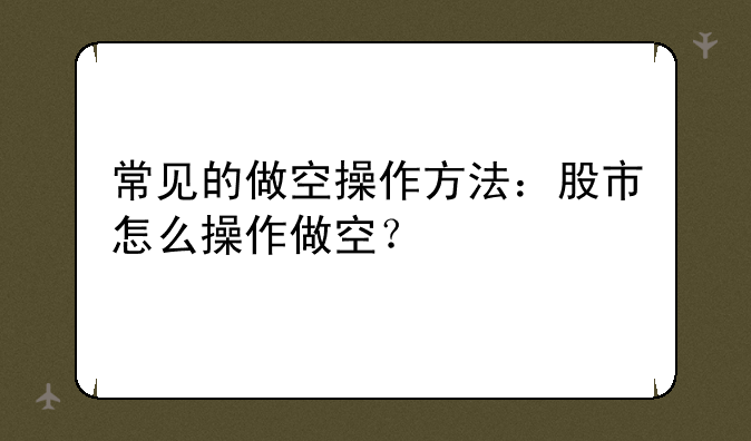 常见的做空操作方法：股市怎么操作做空？