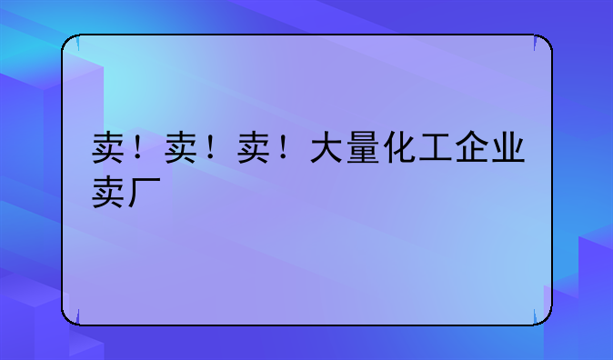 卖！卖！卖！大量化工企业卖厂